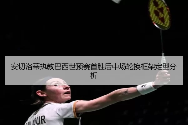 安切洛蒂执教巴西世预赛首胜后中场轮换框架定型分析