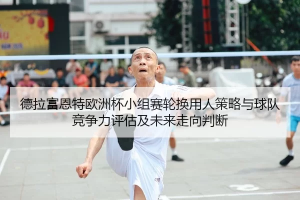 德拉富恩特欧洲杯小组赛轮换用人策略与球队竞争力评估及未来走向判断