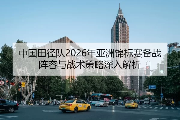 中国田径队2026年亚洲锦标赛备战阵容与战术策略深入解析