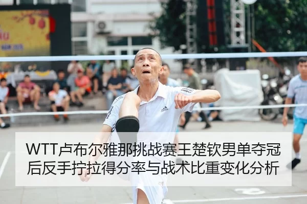 WTT卢布尔雅那挑战赛王楚钦男单夺冠后反手拧拉得分率与战术比重变化分析