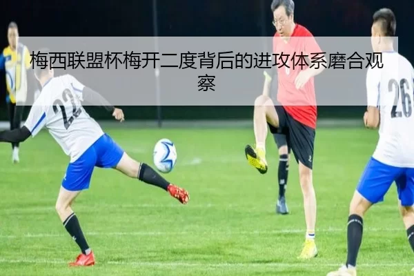 梅西联盟杯梅开二度背后的进攻体系磨合观察