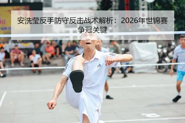 安洗莹反手防守反击战术解析：2026年世锦赛争冠关键